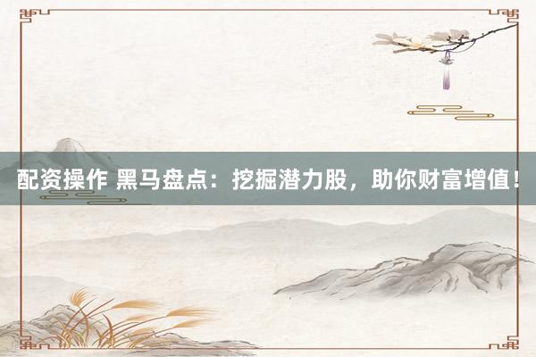 配资操作 黑马盘点：挖掘潜力股，助你财富增值！