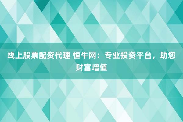 线上股票配资代理 恒牛网：专业投资平台，助您财富增值