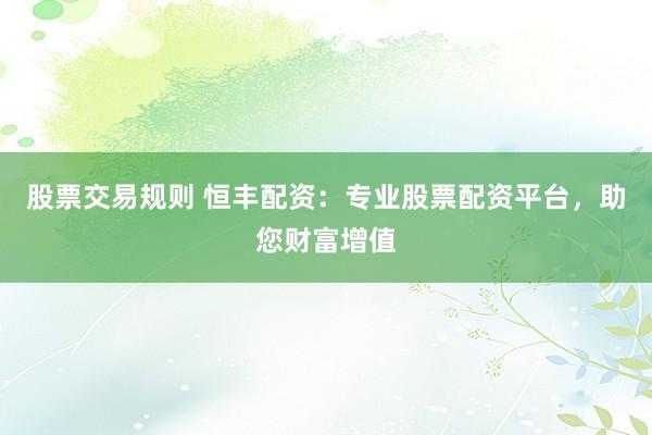 股票交易规则 恒丰配资：专业股票配资平台，助您财富增值
