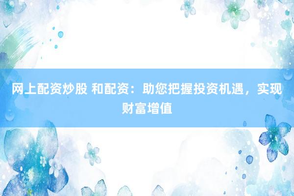 网上配资炒股 和配资：助您把握投资机遇，实现财富增值