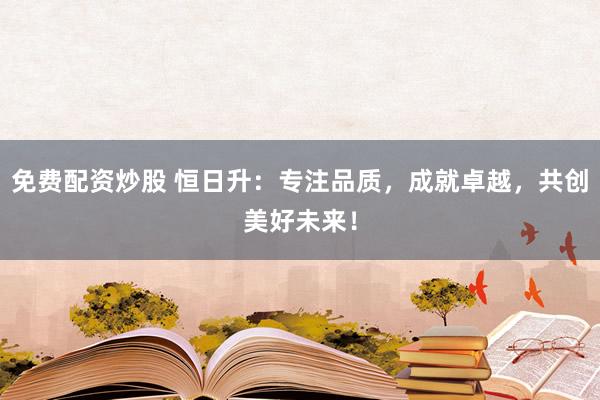 免费配资炒股 恒日升：专注品质，成就卓越，共创美好未来！