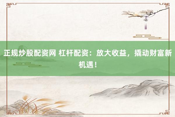正规炒股配资网 杠杆配资：放大收益，撬动财富新机遇！