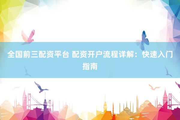 全国前三配资平台 配资开户流程详解：快速入门指南