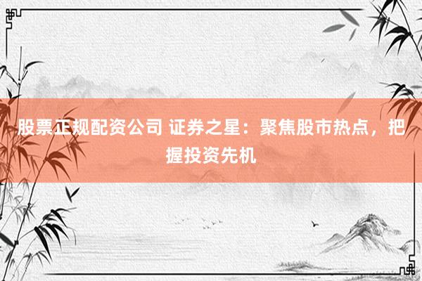 股票正规配资公司 证券之星：聚焦股市热点，把握投资先机