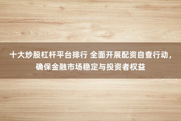 十大炒股杠杆平台排行 全面开展配资自查行动，确保金融市场稳定与投资者权益