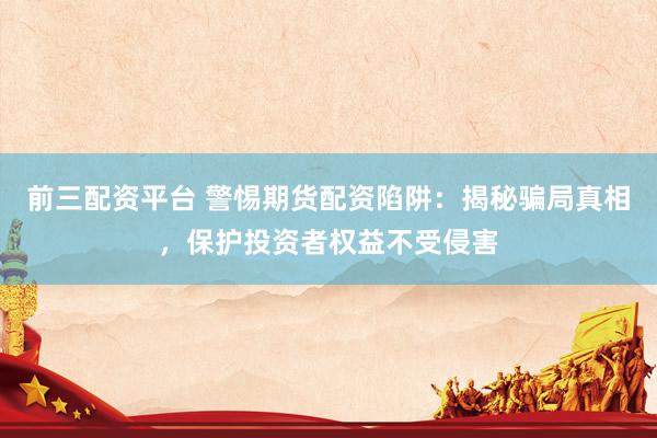 前三配资平台 警惕期货配资陷阱：揭秘骗局真相，保护投资者权益不受侵害