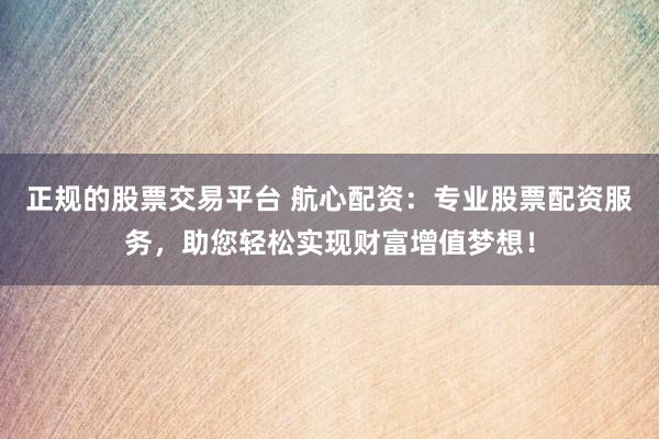 正规的股票交易平台 航心配资：专业股票配资服务，助您轻松实现财富增值梦想！
