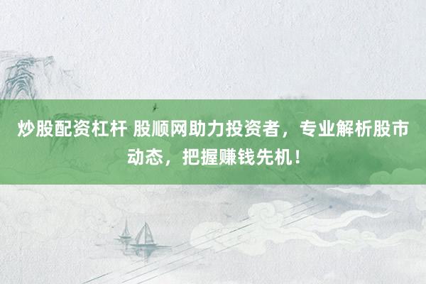 炒股配资杠杆 股顺网助力投资者，专业解析股市动态，把握赚钱先机！
