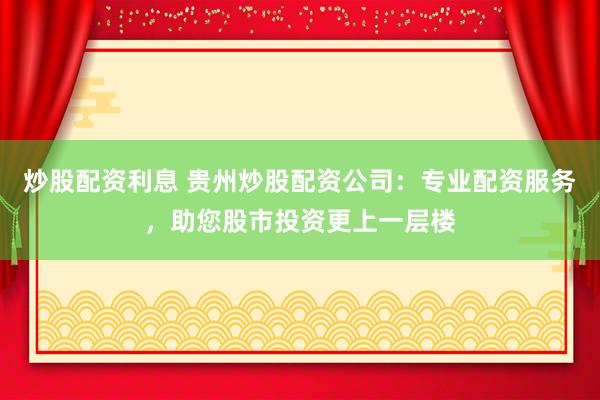 炒股配资利息 贵州炒股配资公司：专业配资服务，助您股市投资更上一层楼