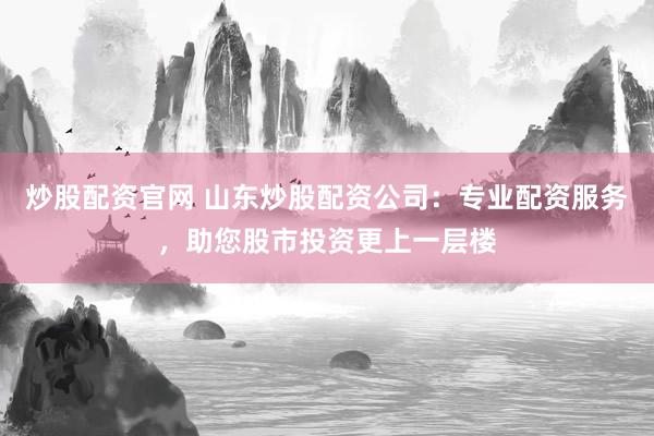 炒股配资官网 山东炒股配资公司：专业配资服务，助您股市投资更上一层楼