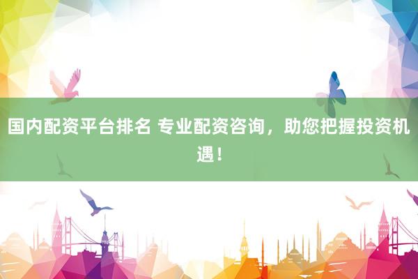 国内配资平台排名 专业配资咨询，助您把握投资机遇！