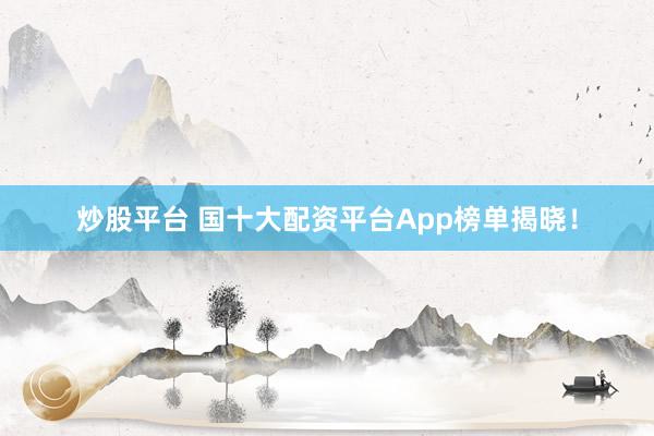 炒股平台 国十大配资平台App榜单揭晓！