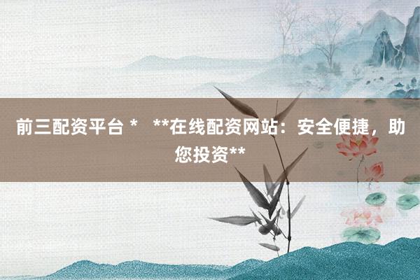 前三配资平台 *   **在线配资网站：安全便捷，助您投资**