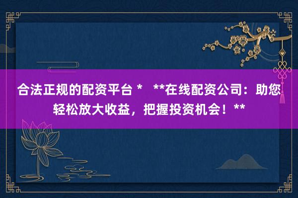 合法正规的配资平台 *   **在线配资公司：助您轻松放大收益，把握投资机会！**