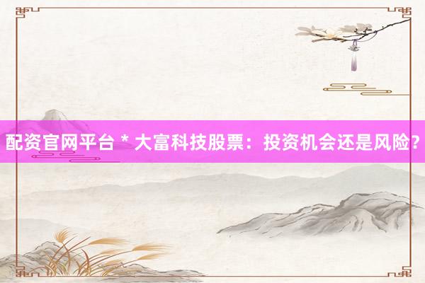 配资官网平台 * 大富科技股票：投资机会还是风险？