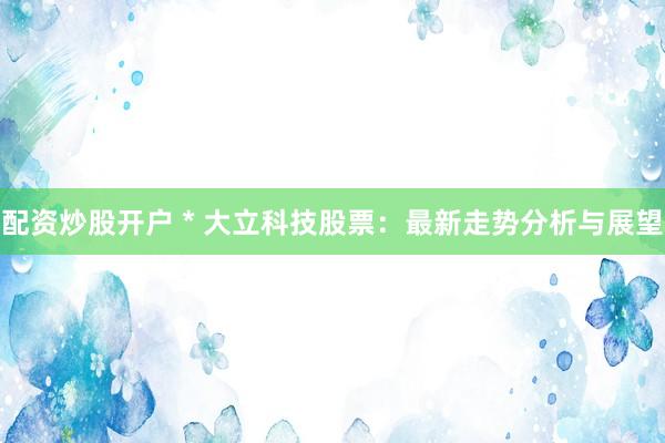 配资炒股开户 * 大立科技股票：最新走势分析与展望