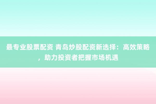 最专业股票配资 青岛炒股配资新选择：高效策略，助力投资者把握市场机遇