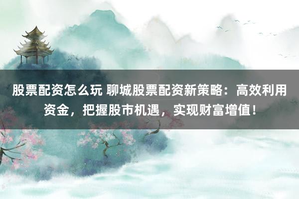 股票配资怎么玩 聊城股票配资新策略：高效利用资金，把握股市机遇，实现财富增值！