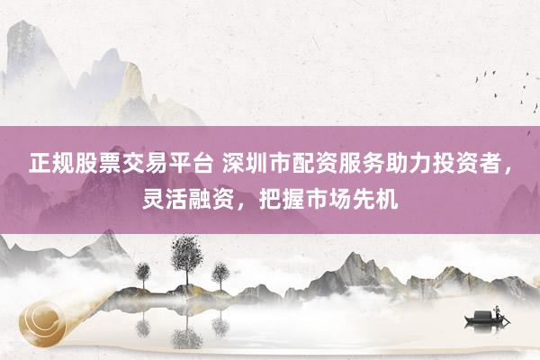 正规股票交易平台 深圳市配资服务助力投资者，灵活融资，把握市场先机