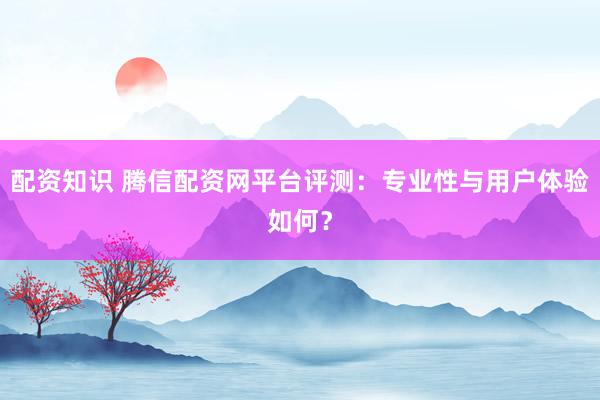 配资知识 腾信配资网平台评测：专业性与用户体验如何？