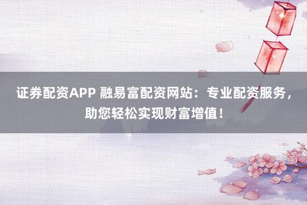 证券配资APP 融易富配资网站：专业配资服务，助您轻松实现财富增值！