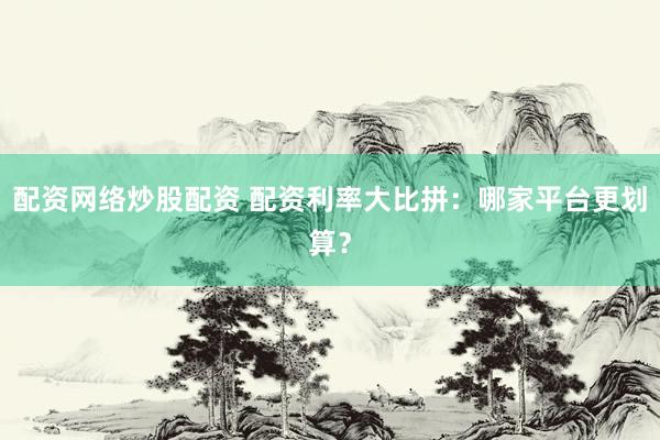 配资网络炒股配资 配资利率大比拼：哪家平台更划算？