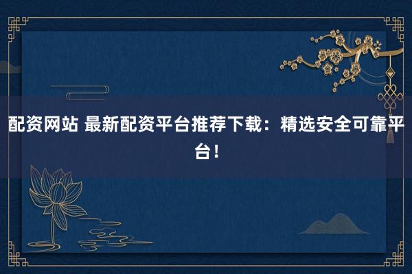 配资网站 最新配资平台推荐下载：精选安全可靠平台！
