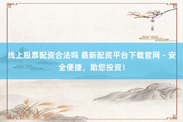 线上股票配资合法吗 最新配资平台下载官网 - 安全便捷，助您投资！