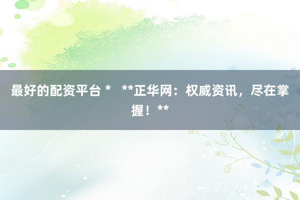 最好的配资平台 *   **正华网：权威资讯，尽在掌握！**