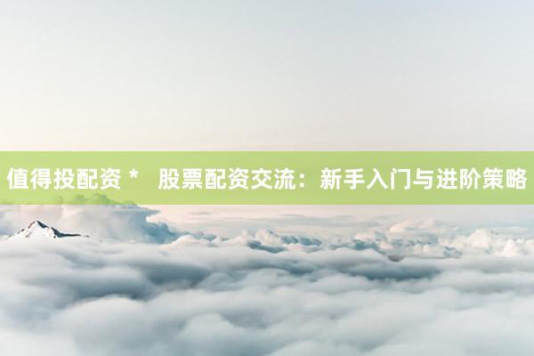 值得投配资 *   股票配资交流：新手入门与进阶策略