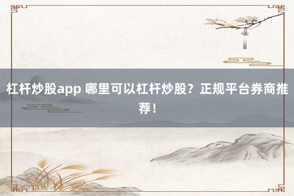 杠杆炒股app 哪里可以杠杆炒股？正规平台券商推荐！