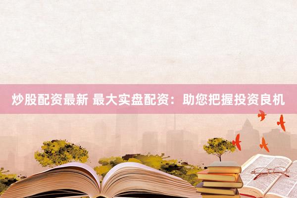 炒股配资最新 最大实盘配资：助您把握投资良机