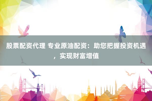 股票配资代理 专业原油配资：助您把握投资机遇，实现财富增值