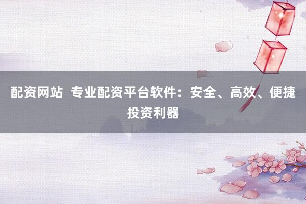 配资网站  专业配资平台软件：安全、高效、便捷投资利器
