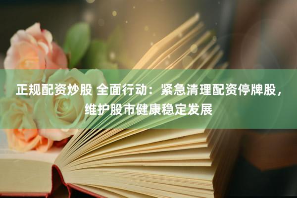 正规配资炒股 全面行动：紧急清理配资停牌股，维护股市健康稳定发展
