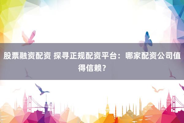 股票融资配资 探寻正规配资平台：哪家配资公司值得信赖？