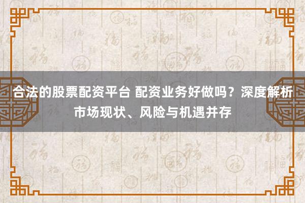合法的股票配资平台 配资业务好做吗？深度解析市场现状、风险与机遇并存