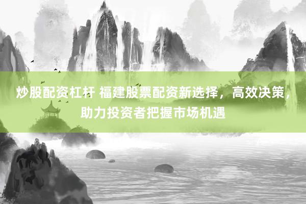 炒股配资杠杆 福建股票配资新选择，高效决策，助力投资者把握市场机遇