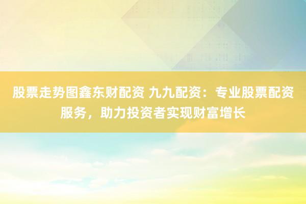 股票走势图鑫东财配资 九九配资：专业股票配资服务，助力投资者实现财富增长