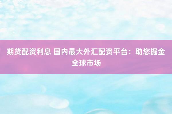 期货配资利息 国内最大外汇配资平台：助您掘金全球市场