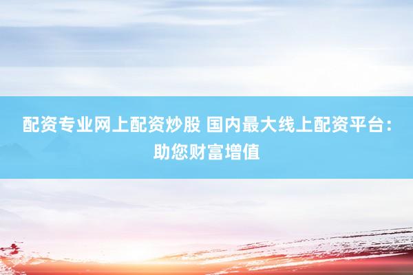 配资专业网上配资炒股 国内最大线上配资平台：助您财富增值