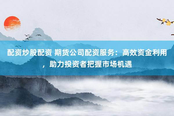 配资炒股配资 期货公司配资服务：高效资金利用，助力投资者把握市场机遇
