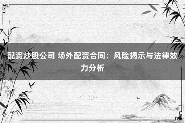 配资炒股公司 场外配资合同：风险揭示与法律效力分析
