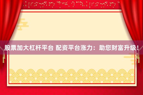股票加大杠杆平台 配资平台涨力：助您财富升级！