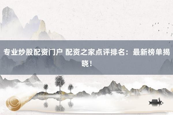 专业炒股配资门户 配资之家点评排名：最新榜单揭晓！