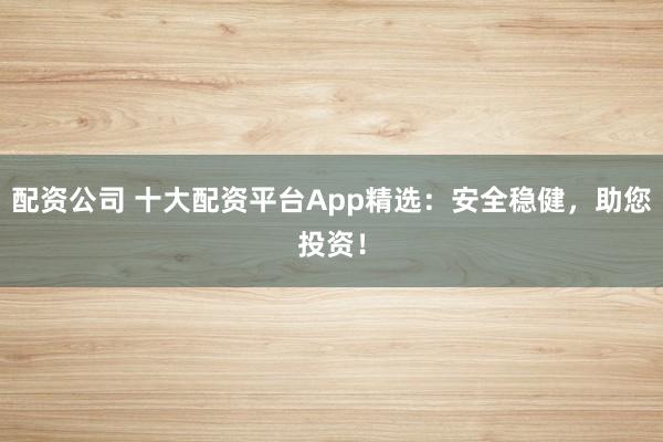 配资公司 十大配资平台App精选：安全稳健，助您投资！