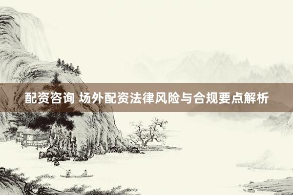 配资咨询 场外配资法律风险与合规要点解析