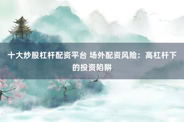 十大炒股杠杆配资平台 场外配资风险：高杠杆下的投资陷阱