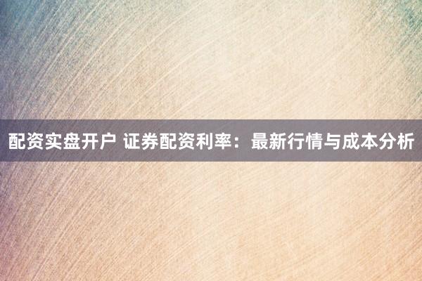 配资实盘开户 证券配资利率：最新行情与成本分析