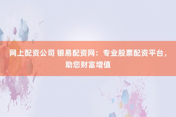 网上配资公司 银易配资网：专业股票配资平台，助您财富增值